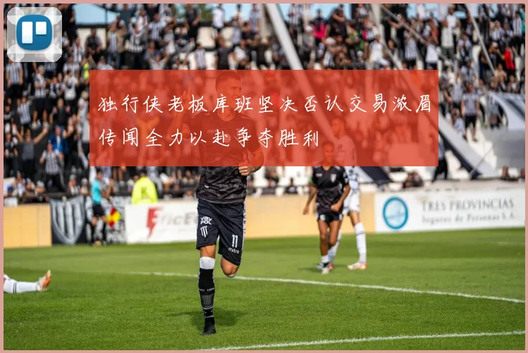独行侠老板库班坚决否认交易浓眉传闻全力以赴争夺胜利