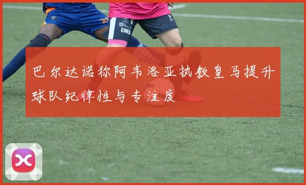 巴尔达诺称阿韦洛亚执教皇马提升球队纪律性与专注度