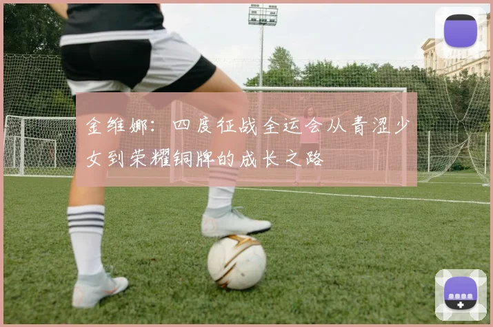 金维娜：四度征战全运会从青涩少女到荣耀铜牌的成长之路