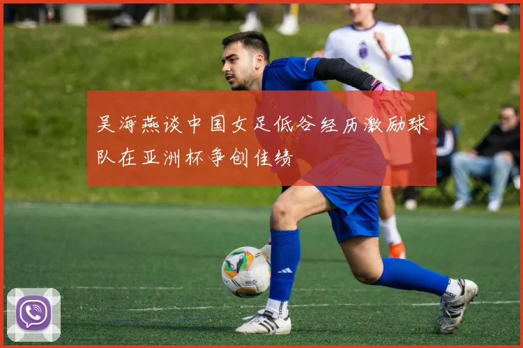 吴海燕谈中国女足低谷经历激励球队在亚洲杯争创佳绩