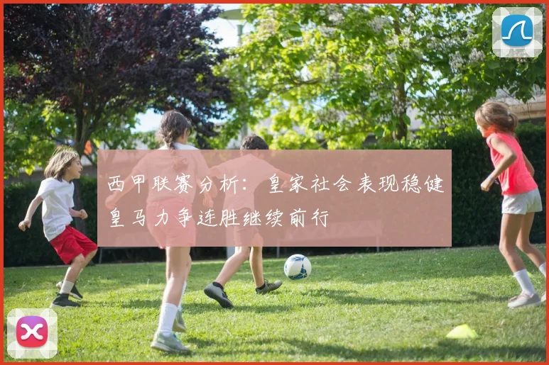 西甲联赛分析：皇家社会表现稳健皇马力争连胜继续前行