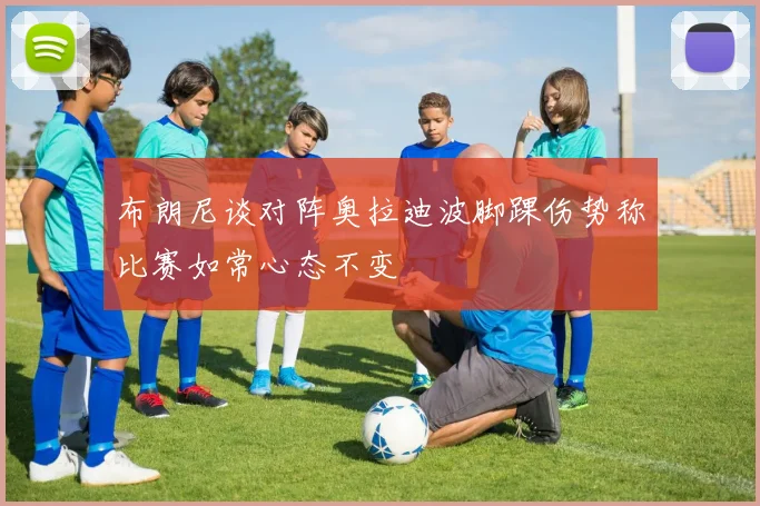 布朗尼谈对阵奥拉迪波脚踝伤势称比赛如常心态不变