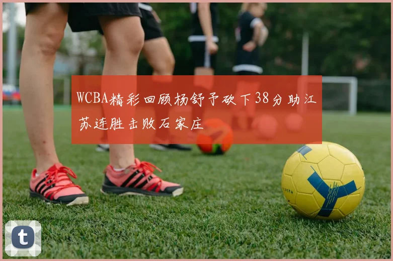 WCBA精彩回顾杨舒予砍下38分助江苏连胜击败石家庄