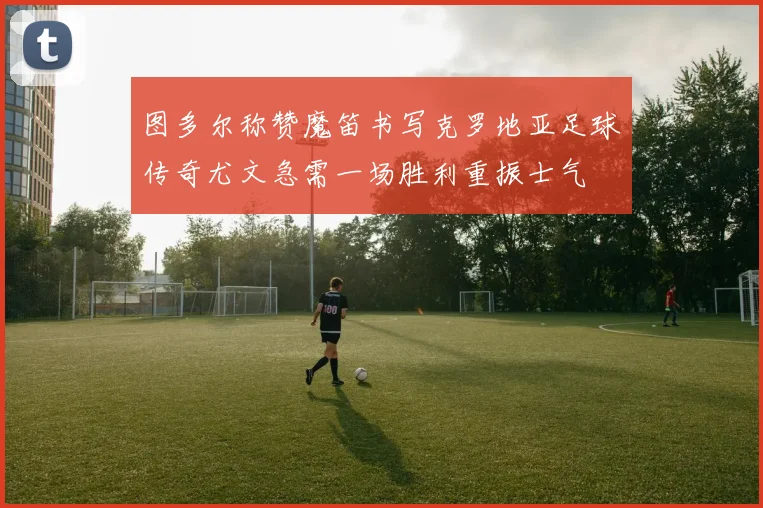 图多尔称赞魔笛书写克罗地亚足球传奇尤文急需一场胜利重振士气