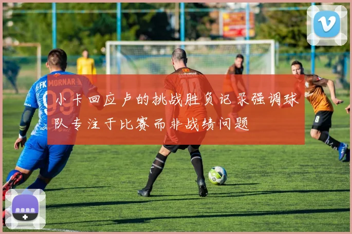 小卡回应卢的挑战胜负记录强调球队专注于比赛而非战绩问题