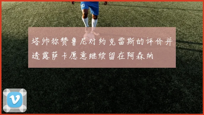 塔帅称赞鲁尼对约克雷斯的评价并透露萨卡愿意继续留在阿森纳