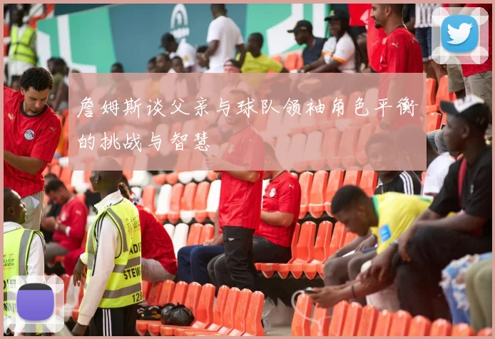 詹姆斯谈父亲与球队领袖角色平衡的挑战与智慧
