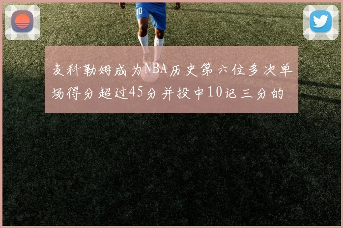 麦科勒姆成为NBA历史第六位多次单场得分超过45分并投中10记三分的球员
