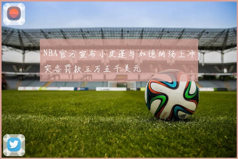 NBA官方宣布小皮蓬与加德纳场上冲突各罚款三万五千美元