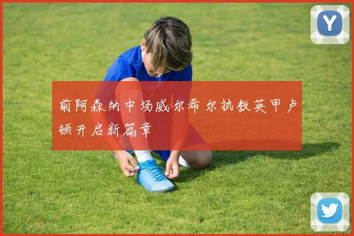 前阿森纳中场威尔希尔执教英甲卢顿开启新篇章