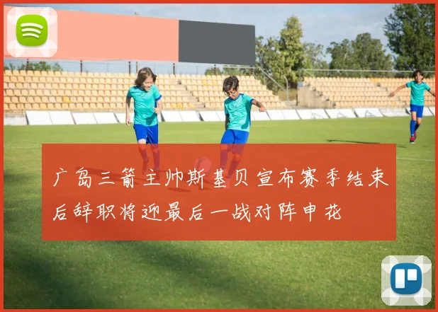 广岛三箭主帅斯基贝宣布赛季结束后辞职将迎最后一战对阵申花