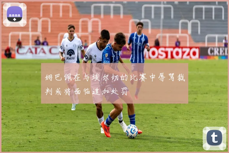 姆巴佩在与埃尔切的比赛中辱骂裁判或将面临追加处罚