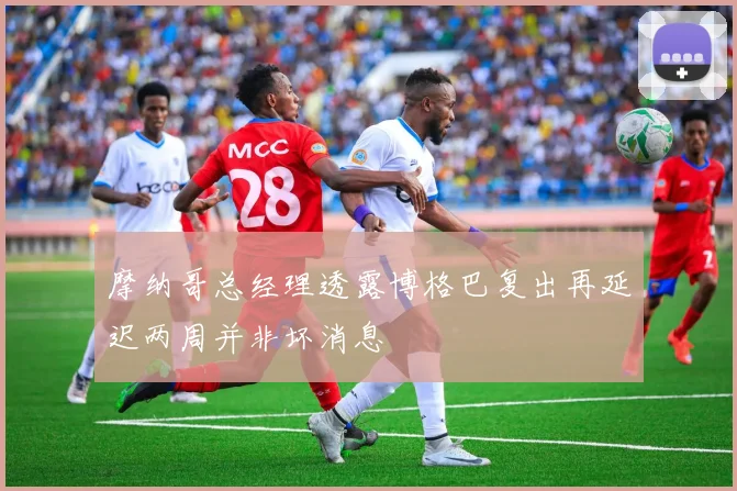 摩纳哥总经理透露博格巴复出再延迟两周并非坏消息