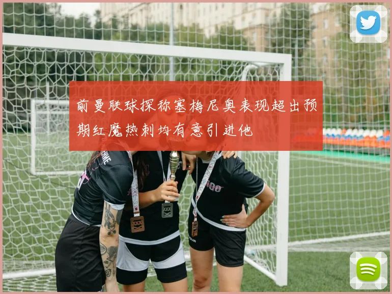 前曼联球探称塞梅尼奥表现超出预期红魔热刺均有意引进他