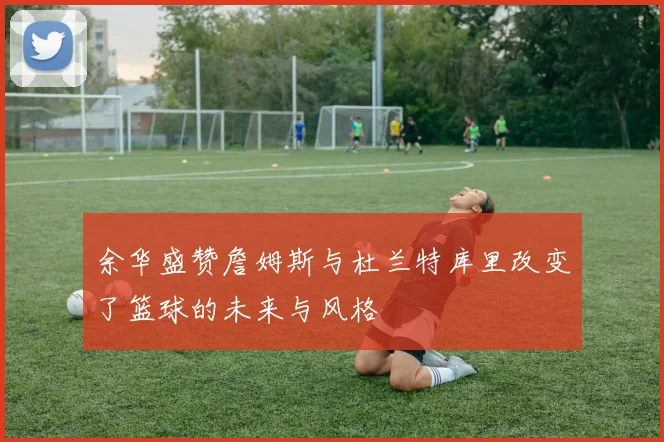 余华盛赞詹姆斯与杜兰特库里改变了篮球的未来与风格