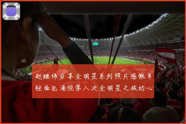 赵继伟分享全明星系列照片感慨年轻面孔涌现第八次全明星之旅的心路历程