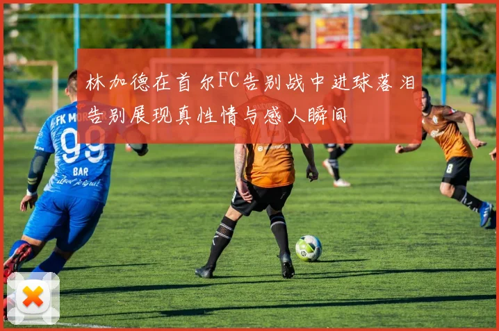 林加德在首尔FC告别战中进球落泪告别展现真性情与感人瞬间
