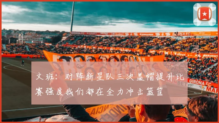 文班：对阵新星队三次盖帽提升比赛强度我们都在全力冲击篮筐