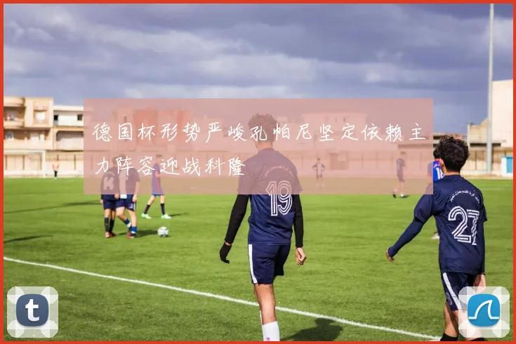 德国杯形势严峻孔帕尼坚定依赖主力阵容迎战科隆