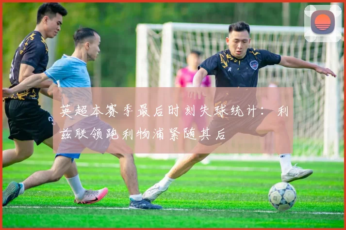 英超本赛季最后时刻失球统计：利兹联领跑利物浦紧随其后