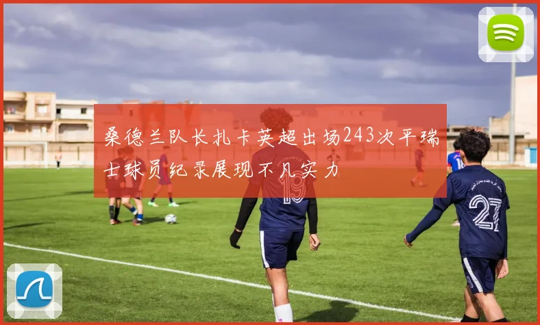 桑德兰队长扎卡英超出场243次平瑞士球员纪录展现不凡实力