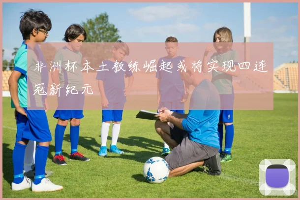 非洲杯本土教练崛起或将实现四连冠新纪元