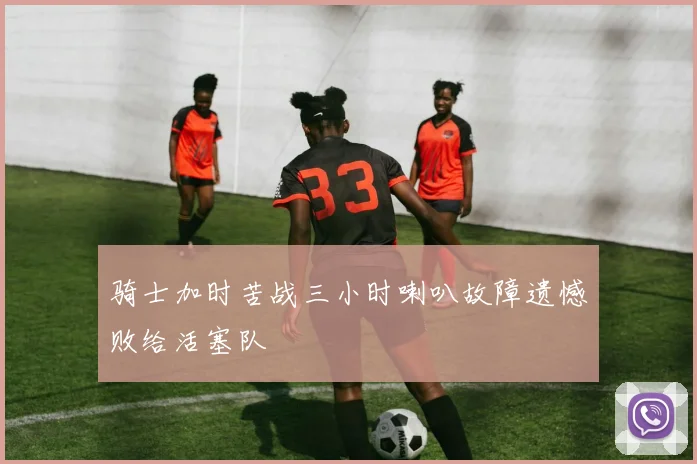 骑士加时苦战三小时喇叭故障遗憾败给活塞队