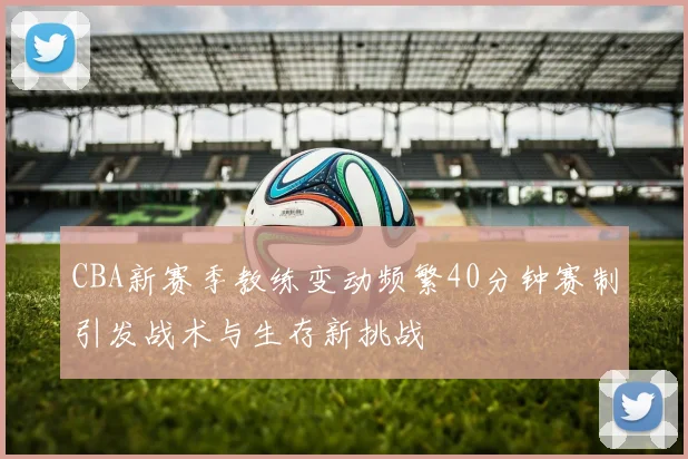 CBA新赛季教练变动频繁40分钟赛制引发战术与生存新挑战