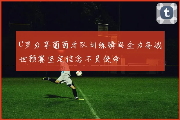 C罗分享葡萄牙队训练瞬间全力备战世预赛坚定信念不负使命