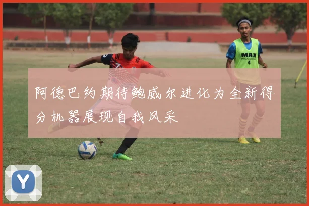 阿德巴约期待鲍威尔进化为全新得分机器展现自我风采